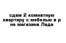 сдам 2-комнатную квартиру с мебелью в р-не магазина Лада